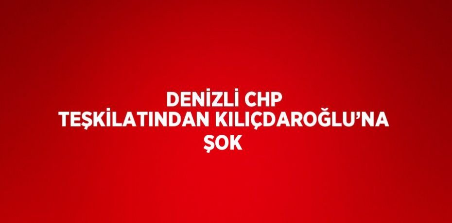 DENİZLİ CHP TEŞKİLATINDAN KILIÇDAROĞLU’NA ŞOK
