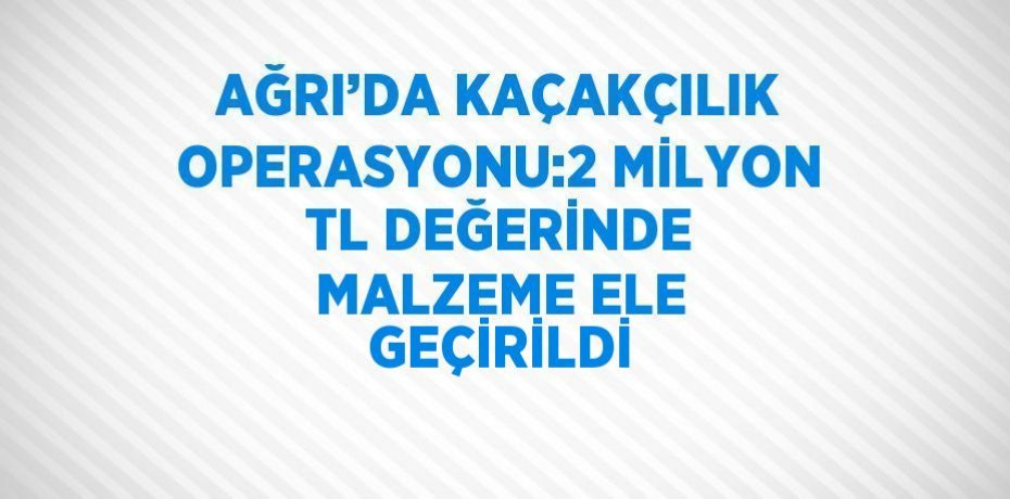 AĞRI’DA KAÇAKÇILIK OPERASYONU:2 MİLYON TL DEĞERİNDE MALZEME ELE GEÇİRİLDİ