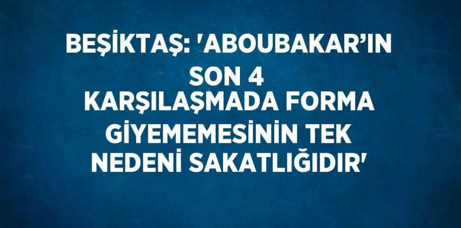 BEŞİKTAŞ: 'ABOUBAKAR’IN SON 4 KARŞILAŞMADA FORMA GİYEMEMESİNİN TEK NEDENİ SAKATLIĞIDIR'