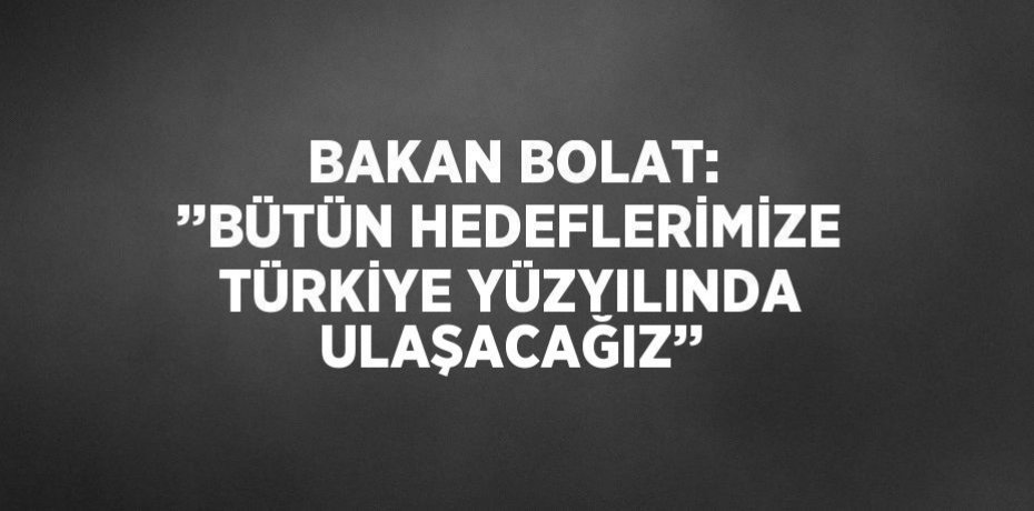BAKAN BOLAT: ’’BÜTÜN HEDEFLERİMİZE TÜRKİYE YÜZYILINDA ULAŞACAĞIZ’’