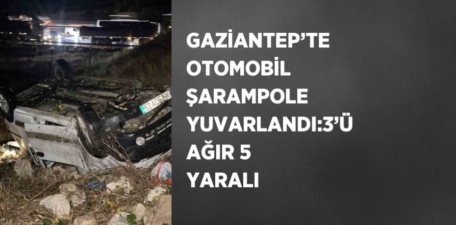 GAZİANTEP’TE OTOMOBİL ŞARAMPOLE YUVARLANDI:3’Ü AĞIR 5 YARALI