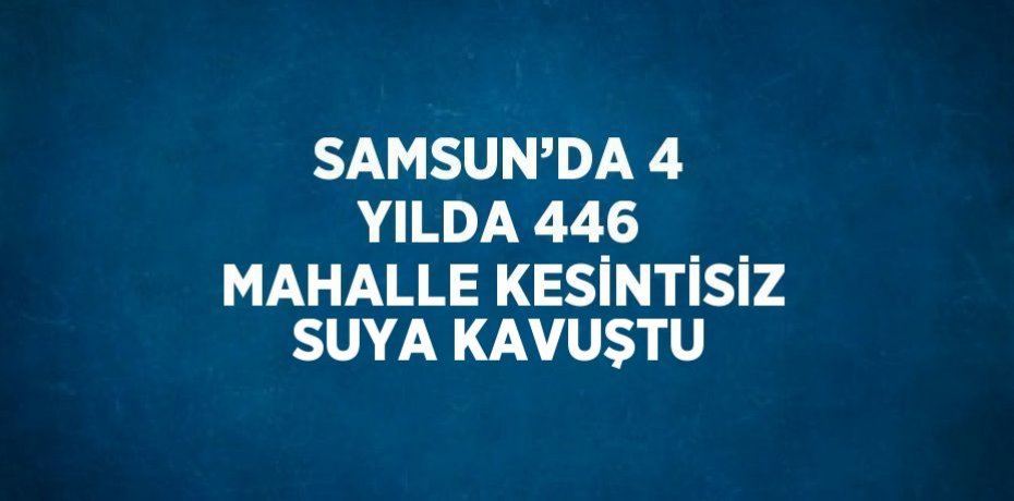 SAMSUN’DA 4 YILDA 446 MAHALLE KESİNTİSİZ SUYA KAVUŞTU