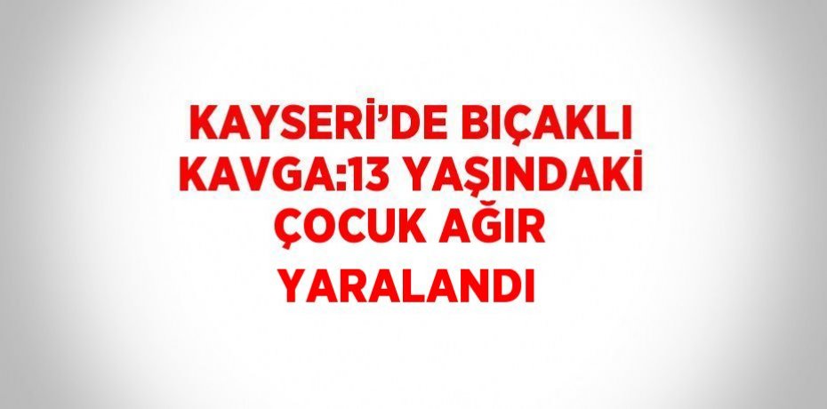 KAYSERİ’DE BIÇAKLI KAVGA:13 YAŞINDAKİ ÇOCUK AĞIR YARALANDI