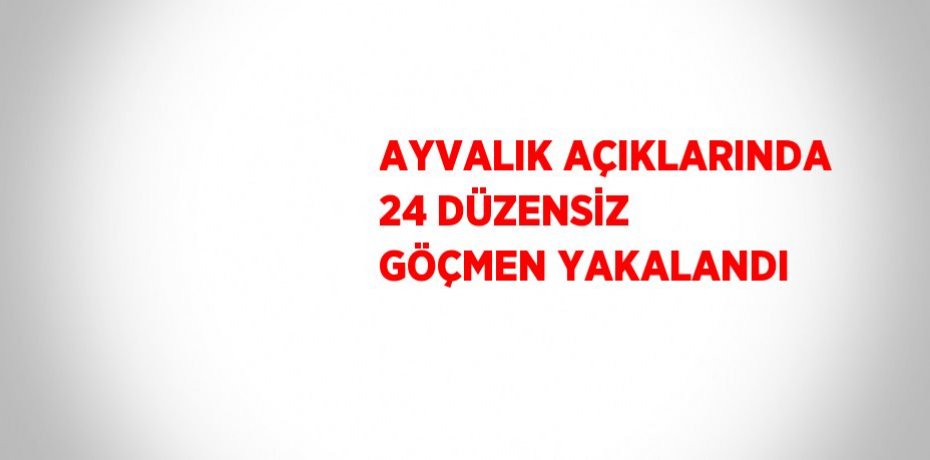 AYVALIK AÇIKLARINDA 24 DÜZENSİZ GÖÇMEN YAKALANDI