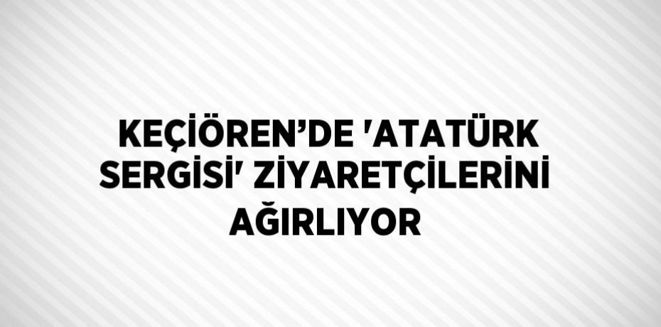 KEÇİÖREN’DE 'ATATÜRK SERGİSİ' ZİYARETÇİLERİNİ AĞIRLIYOR