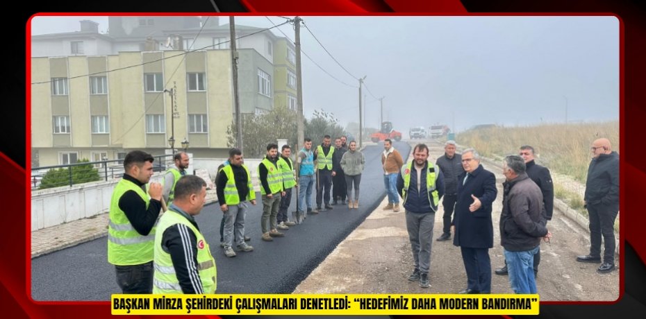 BAŞKAN MİRZA ŞEHİRDEKİ ÇALIŞMALARI DENETLEDİ: “HEDEFİMİZ DAHA MODERN BANDIRMA”