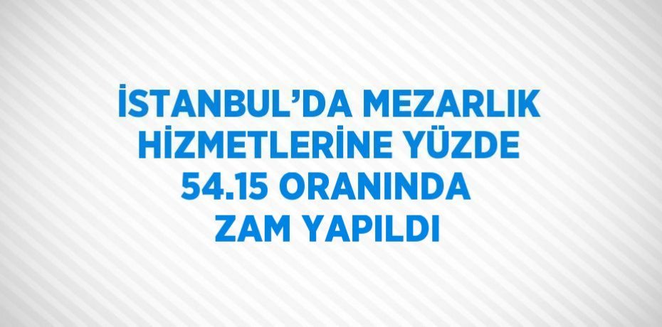 İSTANBUL’DA MEZARLIK HİZMETLERİNE YÜZDE 54.15 ORANINDA ZAM YAPILDI