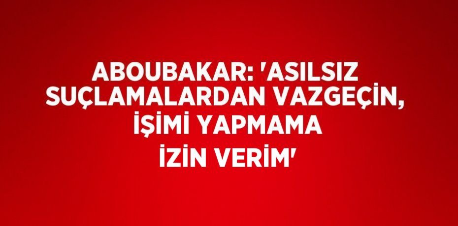 ABOUBAKAR: 'ASILSIZ SUÇLAMALARDAN VAZGEÇİN, İŞİMİ YAPMAMA İZİN VERİM'