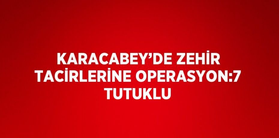 KARACABEY’DE ZEHİR TACİRLERİNE OPERASYON:7 TUTUKLU