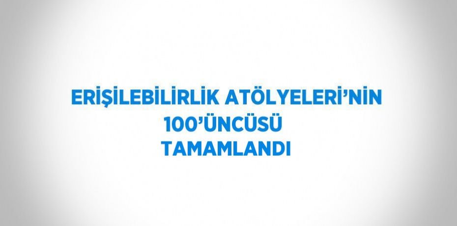 ERİŞİLEBİLİRLİK ATÖLYELERİ’NİN 100’ÜNCÜSÜ  TAMAMLANDI