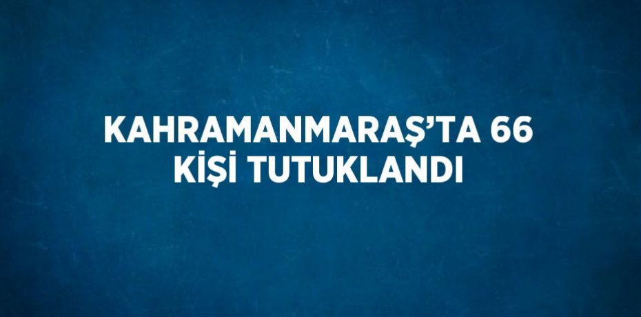 KAHRAMANMARAŞ’TA 66 KİŞİ TUTUKLANDI