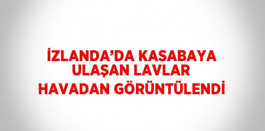 İZLANDA’DA KASABAYA ULAŞAN LAVLAR HAVADAN GÖRÜNTÜLENDİ