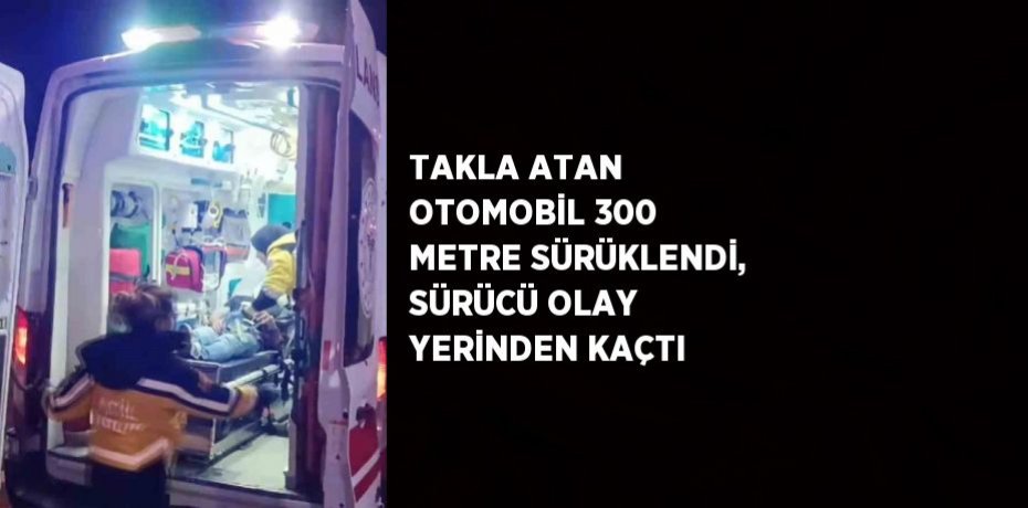 TAKLA ATAN OTOMOBİL 300 METRE SÜRÜKLENDİ, SÜRÜCÜ OLAY YERİNDEN KAÇTI