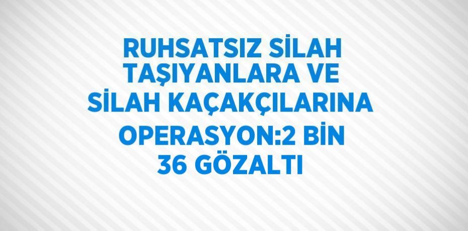 RUHSATSIZ SİLAH TAŞIYANLARA VE SİLAH KAÇAKÇILARINA OPERASYON:2 BİN 36 GÖZALTI