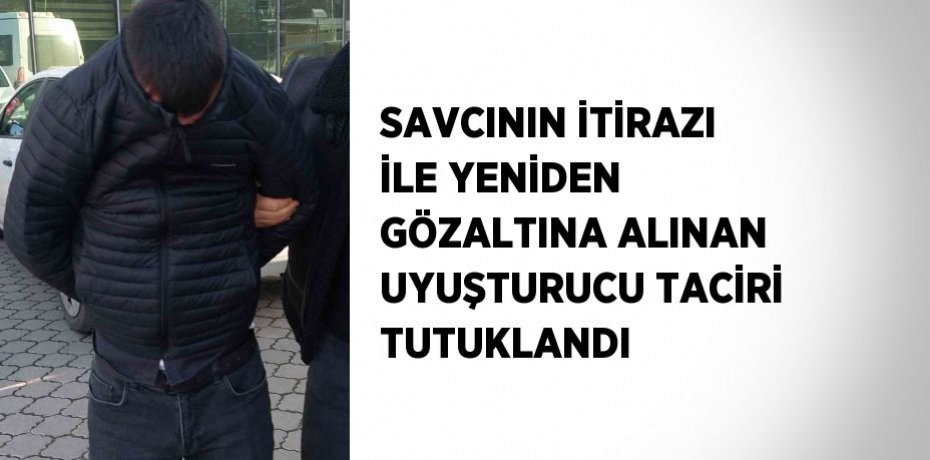 SAVCININ İTİRAZI İLE YENİDEN GÖZALTINA ALINAN UYUŞTURUCU TACİRİ TUTUKLANDI