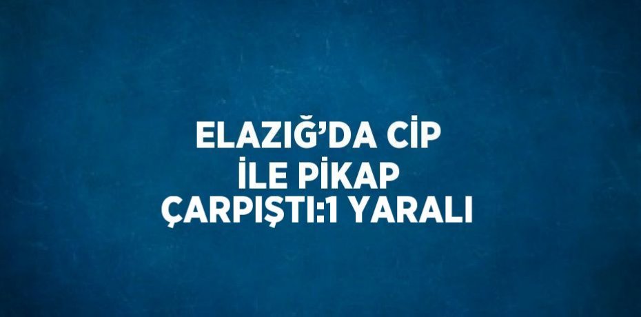 ELAZIĞ’DA CİP İLE PİKAP ÇARPIŞTI:1 YARALI