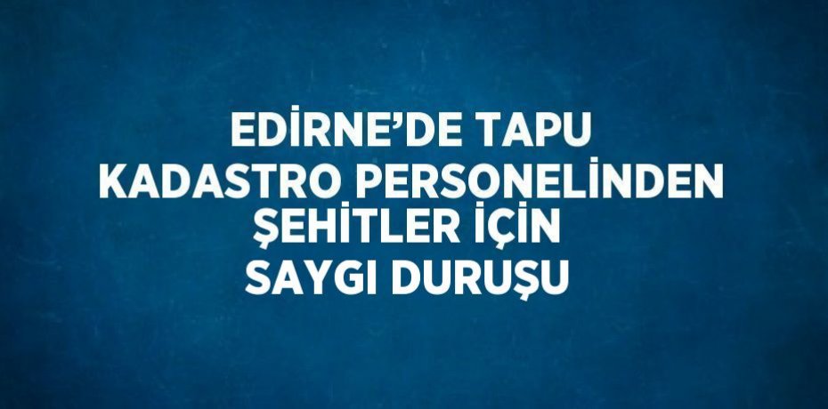 EDİRNE’DE TAPU KADASTRO PERSONELİNDEN ŞEHİTLER İÇİN SAYGI DURUŞU