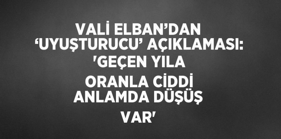 VALİ ELBAN’DAN ‘UYUŞTURUCU’ AÇIKLAMASI: 'GEÇEN YILA ORANLA CİDDİ ANLAMDA DÜŞÜŞ VAR'