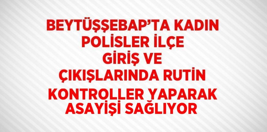BEYTÜŞŞEBAP’TA KADIN POLİSLER İLÇE GİRİŞ VE ÇIKIŞLARINDA RUTİN KONTROLLER YAPARAK ASAYİŞİ SAĞLIYOR