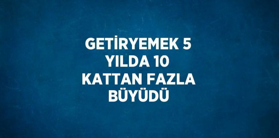 GETİRYEMEK 5 YILDA 10 KATTAN FAZLA BÜYÜDÜ
