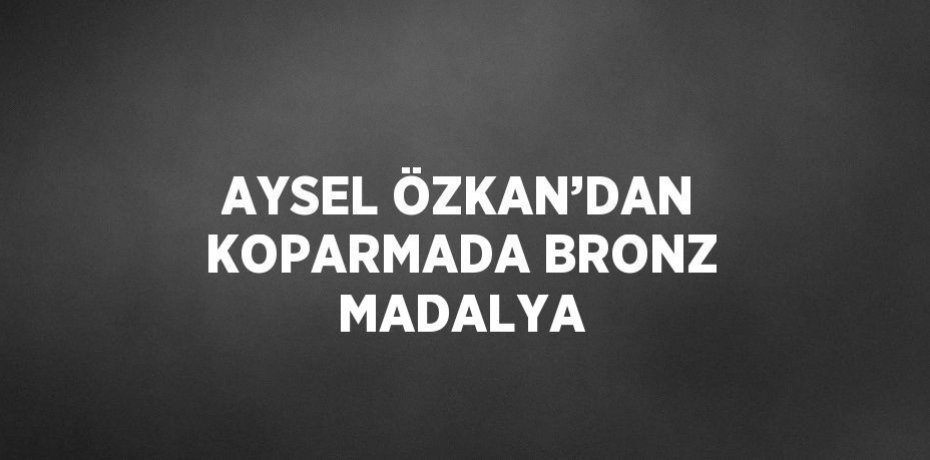 AYSEL ÖZKAN’DAN KOPARMADA BRONZ MADALYA
