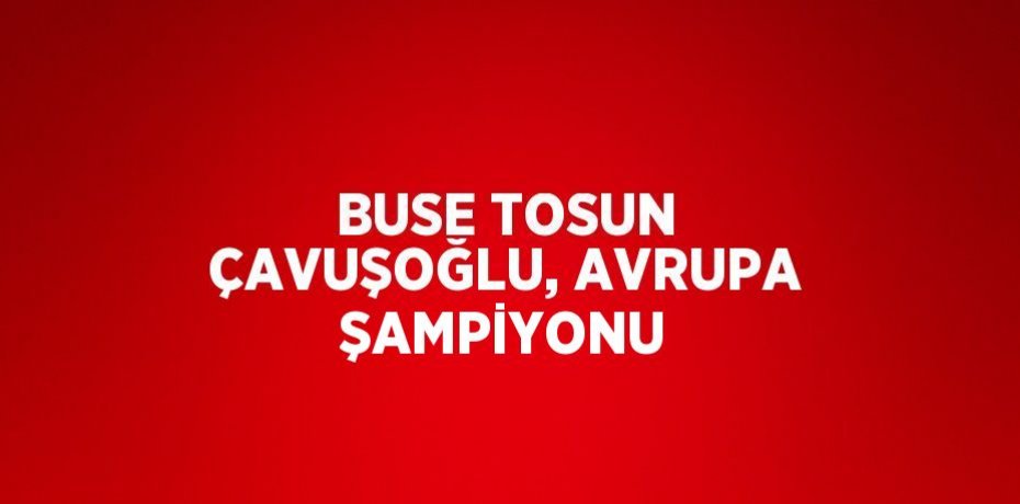 BUSE TOSUN ÇAVUŞOĞLU, AVRUPA ŞAMPİYONU