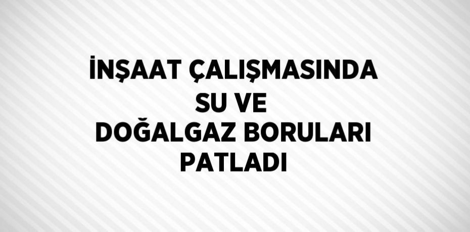 İNŞAAT ÇALIŞMASINDA SU VE DOĞALGAZ BORULARI PATLADI