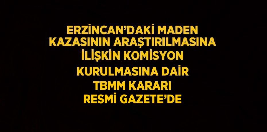 ERZİNCAN’DAKİ MADEN KAZASININ ARAŞTIRILMASINA İLİŞKİN KOMİSYON KURULMASINA DAİR TBMM KARARI RESMİ GAZETE’DE