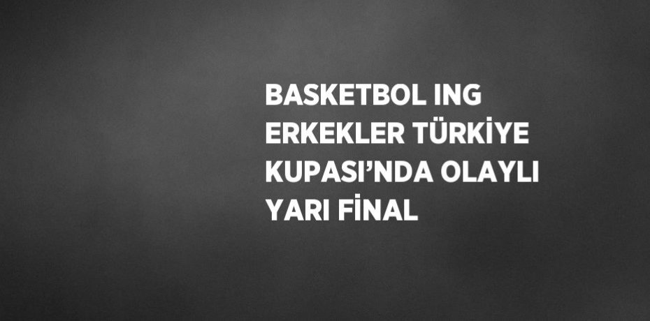 BASKETBOL ING ERKEKLER TÜRKİYE KUPASI’NDA OLAYLI YARI FİNAL
