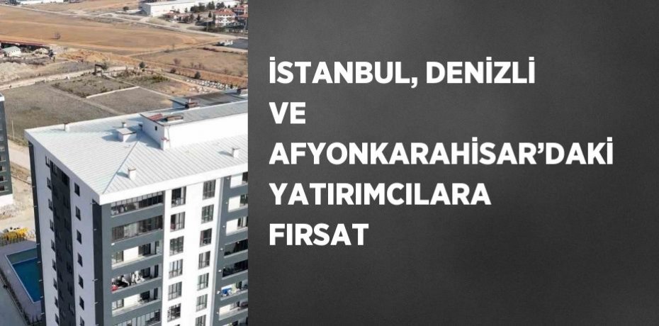 İSTANBUL, DENİZLİ VE AFYONKARAHİSAR’DAKİ YATIRIMCILARA FIRSAT
