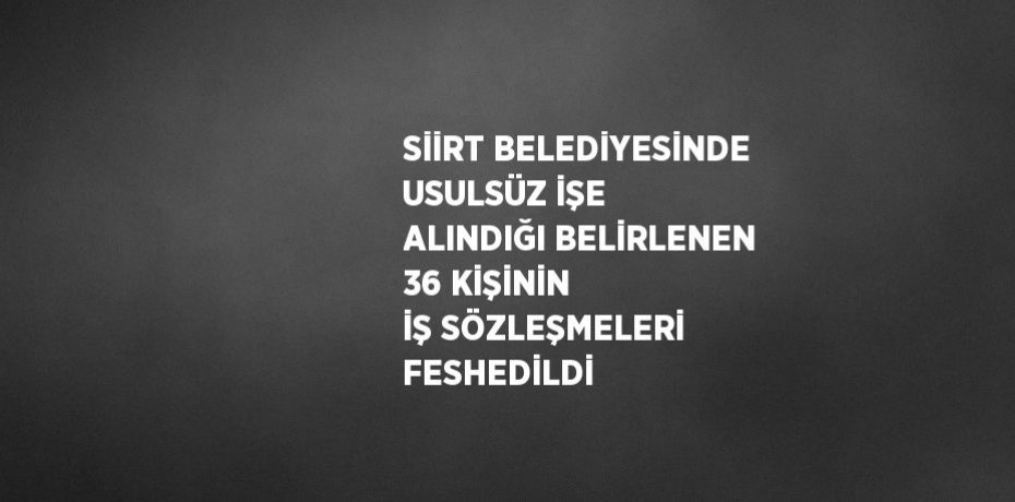 SİİRT BELEDİYESİNDE USULSÜZ İŞE ALINDIĞI BELİRLENEN 36 KİŞİNİN İŞ SÖZLEŞMELERİ FESHEDİLDİ