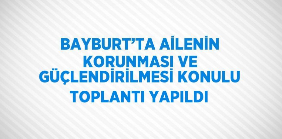 BAYBURT’TA AİLENİN KORUNMASI VE GÜÇLENDİRİLMESİ KONULU TOPLANTI YAPILDI
