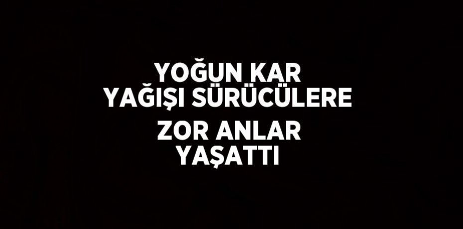 YOĞUN KAR YAĞIŞI SÜRÜCÜLERE ZOR ANLAR YAŞATTI