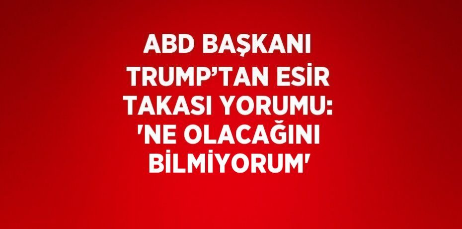 ABD BAŞKANI TRUMP’TAN ESİR TAKASI YORUMU: 'NE OLACAĞINI BİLMİYORUM'