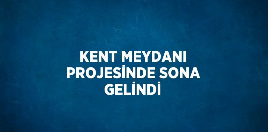 KENT MEYDANI PROJESİNDE SONA GELİNDİ