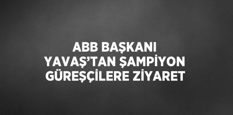 ABB BAŞKANI YAVAŞ’TAN ŞAMPİYON GÜREŞÇİLERE ZİYARET