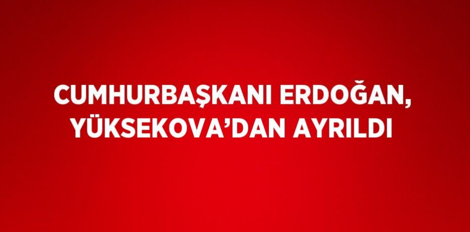 CUMHURBAŞKANI ERDOĞAN, YÜKSEKOVA’DAN AYRILDI