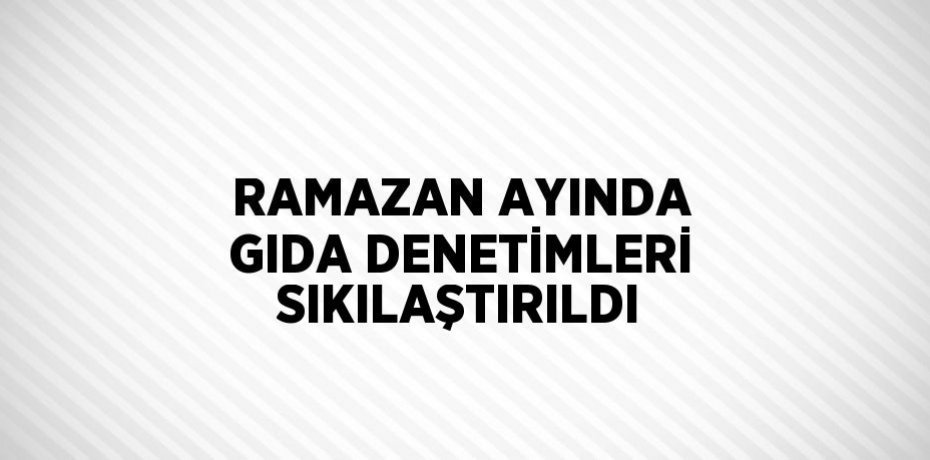 RAMAZAN AYINDA GIDA DENETİMLERİ SIKILAŞTIRILDI