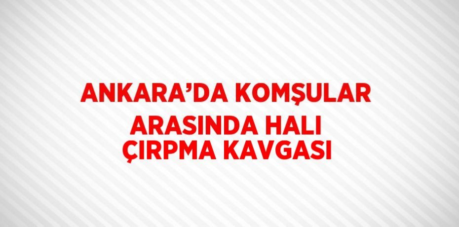ANKARA’DA KOMŞULAR ARASINDA HALI ÇIRPMA KAVGASI