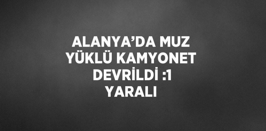 ALANYA’DA MUZ YÜKLÜ KAMYONET DEVRİLDİ :1 YARALI