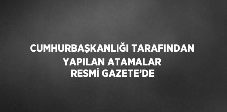 CUMHURBAŞKANLIĞI TARAFINDAN YAPILAN ATAMALAR RESMİ GAZETE’DE