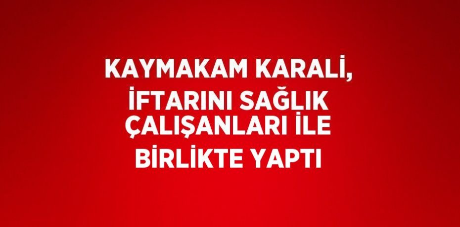 KAYMAKAM KARALİ, İFTARINI SAĞLIK ÇALIŞANLARI İLE BİRLİKTE YAPTI
