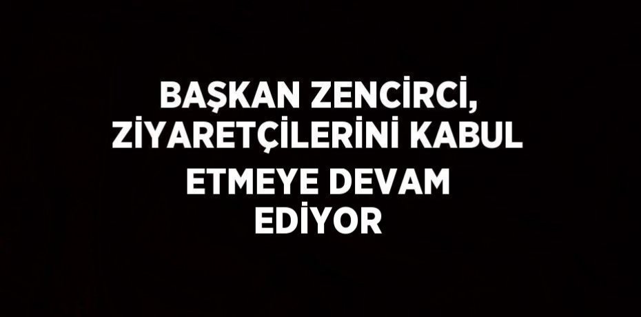 BAŞKAN ZENCİRCİ, ZİYARETÇİLERİNİ KABUL ETMEYE DEVAM EDİYOR