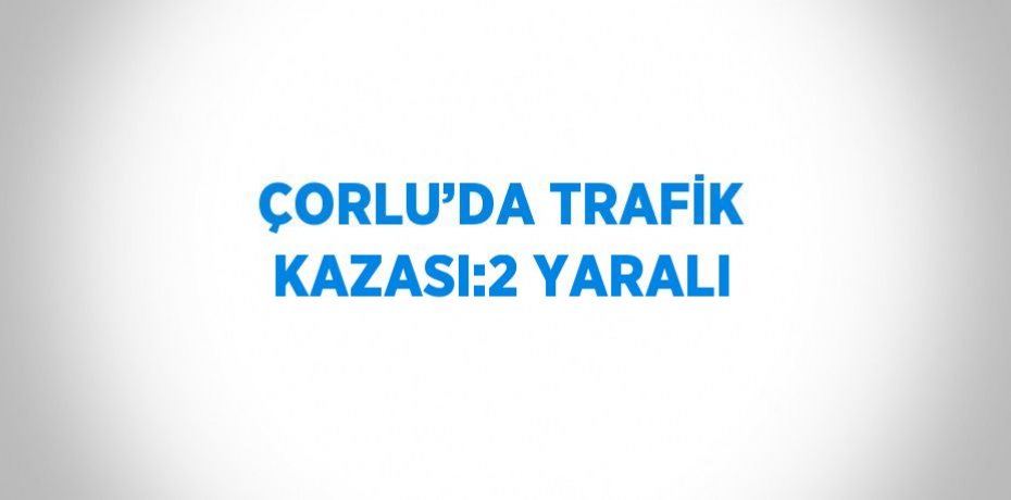 ÇORLU’DA TRAFİK KAZASI:2 YARALI