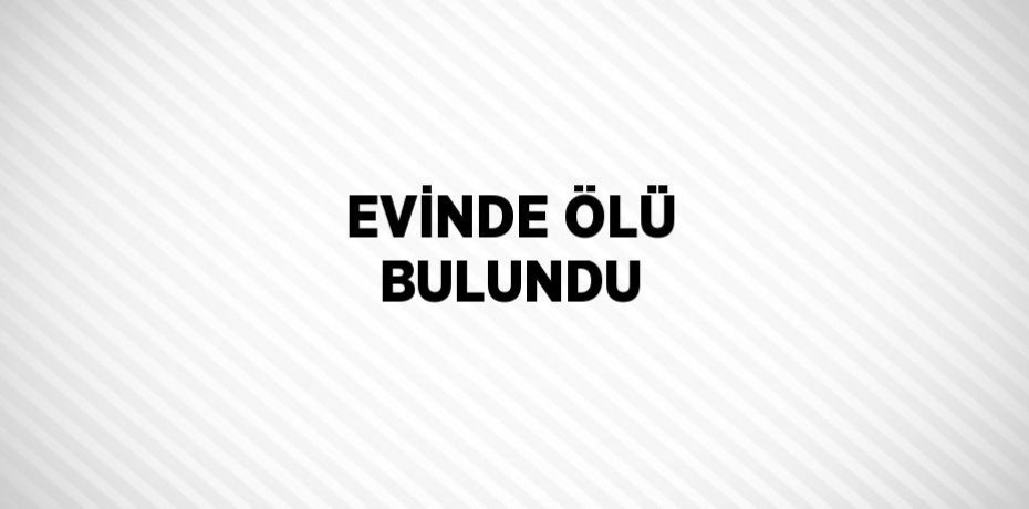 EVİNDE ÖLÜ BULUNDU
