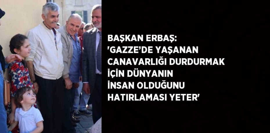 BAŞKAN ERBAŞ: 'GAZZE’DE YAŞANAN CANAVARLIĞI DURDURMAK İÇİN DÜNYANIN İNSAN OLDUĞUNU HATIRLAMASI YETER'