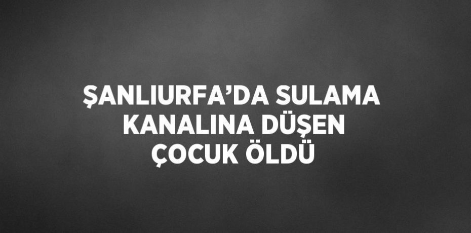 ŞANLIURFA’DA SULAMA KANALINA DÜŞEN ÇOCUK ÖLDÜ