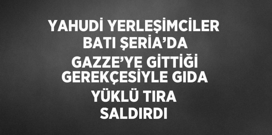 YAHUDİ YERLEŞİMCİLER BATI ŞERİA’DA GAZZE’YE GİTTİĞİ GEREKÇESİYLE GIDA YÜKLÜ TIRA SALDIRDI
