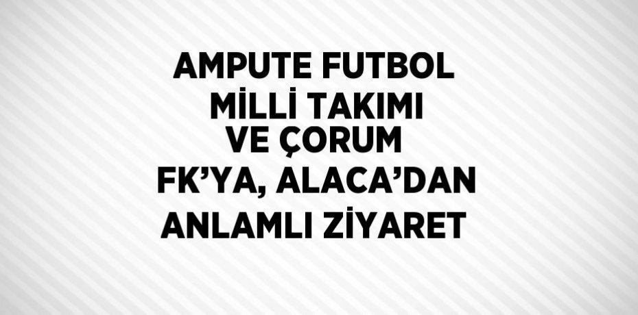 AMPUTE FUTBOL MİLLİ TAKIMI VE ÇORUM FK’YA, ALACA’DAN ANLAMLI ZİYARET