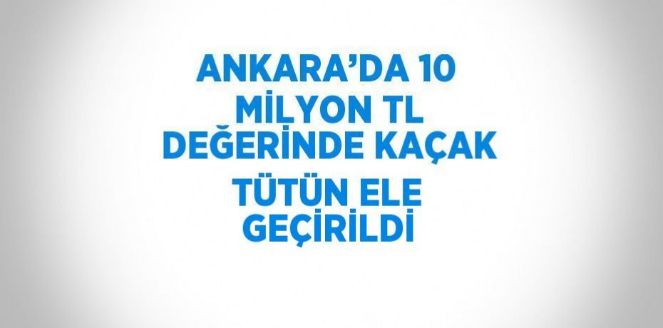 ANKARA’DA 10 MİLYON TL DEĞERİNDE KAÇAK TÜTÜN ELE GEÇİRİLDİ